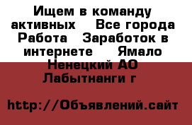 Ищем в команду активных. - Все города Работа » Заработок в интернете   . Ямало-Ненецкий АО,Лабытнанги г.